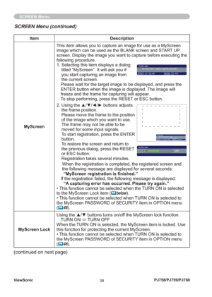 Page 43ViewSonic
38PJ758/PJ759/PJ760
SCREEN Menu
Item Description
MyScreenThis item allows you to capture an image for use as a MyScreen 
image which can be used as the BLANK screen and START UP 
screen. Display the image you want to capture before executing the 
following procedure.
1.  Selecting this item displays a dialog 
titled “MyScreen”. It will ask you if 
you start capturing an image from 
the current screen.
Please wait for the target image to be displayed, and press the 
ENTER button when the image...