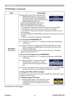 Page 52ViewSonic
47PJ758/PJ759/PJ760
Item Description
SECURITY
(continued)
2.2-4  Move the cursor to the right side of the 
PASSWORD AGAIN box and press the 
► button to display the PASSWORD for 
about 20 seconds, please make note of the 
PASSWORD during this time. 
Pressing the ENTER button will return to 
MyScreen PASS WORD on/off menu.
When a PASSWORD is set for MyScreen:
• The MyScreen registration function (and menu) will be unavailable.
• The MyScreen Lock function (and menu) will be unavailable.
• The...