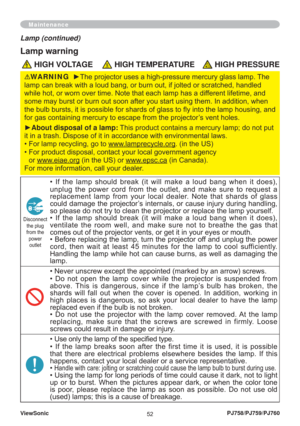 Page 57ViewSonic
52PJ758/PJ759/PJ760
Maintenance
Lamp (continued)
Lamp warning
 HIGH VOLTAGE HIGH TEMPERATURE HIGH PRESSURE
• If the lamp should break (it will make a loud bang when it does), 
unplug the power cord from the outlet, and make sure to request a 
replacement lamp from your local dealer. Note that shards of glass 
could damage the projector’s internals, or cause injury during handling, 
so please do not try to clean the projector or replace the lamp yourself.
• If the lamp should break (it will make...