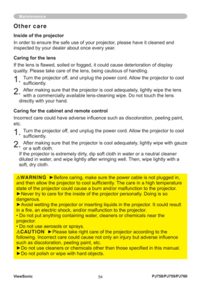 Page 59ViewSonic
54PJ758/PJ759/PJ760
Maintenance
Inside of the projector
In order to ensure the safe use of your projector, please have it cleaned and 
inspected by your dealer about once every year.
Caring for the lens
If the lens is ﬂ awed, soiled or fogged, it could cause deterioration of display 
quality. Please take care of the lens, being cautious of handling.
1. Turn the projector off, and unplug the power cord. Allow the projector to cool 
sufﬁ ciently.
2. After making sure that the projector is cool...