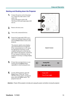 Page 19S S
S
e e
e
t t
t
u u
u
p p
p
   
 
a a
a
n n
n
d d
d
   
 
O O
O
p p
p
e e
e
r r
r
a a
a
t t
t
i i
i
o o
o
n n
n
   
 
ViewSonic PJ766D  
13
Starting and Shutting down the Projector 
1.  Connect the power cord to the projec-
tor. Connect the other end to a wall 
outlet. (A) 
Turn on the power switch. (B) 
The Power LED and Lamp-ready LED 
turn on. 
2.  Remove the lens cover. 
3.  Turn on the connected devices.  
4.  Ensure the Lamp-ready LED is on a 
steady (not flashing) orange and then 
press the...