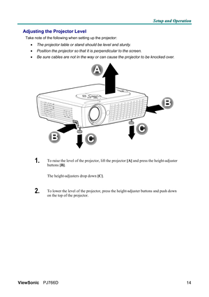 Page 20S S
S
e e
e
t t
t
u u
u
p p
p
   
 
a a
a
n n
n
d d
d
   
 
O O
O
p p
p
e e
e
r r
r
a a
a
t t
t
i i
i
o o
o
n n
n
   
 
ViewSonic PJ766D  
14
Adjusting the Projector Level 
Take note of the following when setting up the projector: 
• The projector table or stand should be level and sturdy. 
• Position the projector so that it is perpendicular to the screen. 
• Be sure cables are not in the way or can cause the projector to be knocked over. 
 
1.  To raise the level of the projector, lift the projector...