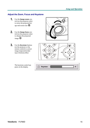 Page 21S S
S
e e
e
t t
t
u u
u
p p
p
   
 
a a
a
n n
n
d d
d
   
 
O O
O
p p
p
e e
e
r r
r
a a
a
t t
t
i i
i
o o
o
n n
n
   
 
ViewSonic PJ766D  
15
Adjust the Zoom, Focus and Keystone 
1.  Use the Image-zoom con-
trol (on the projector only) 
to resize the projected im-
age and screen size 
A. 
2.  Use the Image-focus con-
trol (on the projector only) 
to sharpen the projected 
image 
B 
 
3.  Use the Keystone buttons 
(on the projector or the 
remote control) to correct 
image-trapezoid (wider 
top or bottom)...