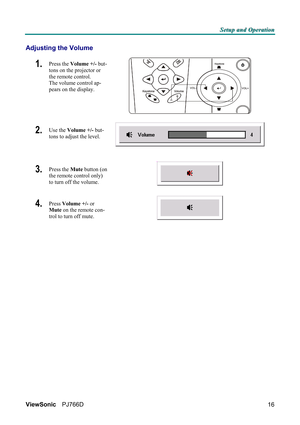 Page 22S S
S
e e
e
t t
t
u u
u
p p
p
   
 
a a
a
n n
n
d d
d
   
 
O O
O
p p
p
e e
e
r r
r
a a
a
t t
t
i i
i
o o
o
n n
n
   
 
ViewSonic PJ766D  
16
Adjusting the Volume 
1.  Press the Volume +/- but-
tons on the projector or 
the remote control.  
The volume control ap-
pears on the display. 
 
2.  Use the Volume +/- but-
tons to adjust the level. 
3.  Press the Mute button (on 
the remote control only) 
to turn off the volume.  
 
4.  Press Volume +/- or 
Mute on the remote con-
trol to turn off mute....