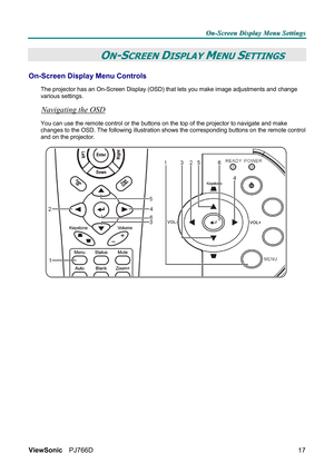 Page 23O O
O
n n
n
- -
-
S S
S
c c
c
r r
r
e e
e
e e
e
n n
n
   
 
D D
D
i i
i
s s
s
p p
p
l l
l
a a
a
y y
y
   
 
M M
M
e e
e
n n
n
u u
u
   
 
S S
S
e e
e
t t
t
t t
t
i i
i
n n
n
g g
g
s s
s
   
 
ViewSonic PJ766D  
17
 ON-SCREEN DISPLAY MENU SETTINGS 
On-Screen Display Menu Controls 
The projector has an On-Screen Display (OSD) that lets you make image adjustments and change 
various settings.  
Navigating the OSD 
You can use the remote control or the buttons on the top of the projector to navigate and make...