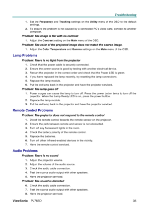 Page 41T T
T
r r
r
o o
o
u u
u
b b
b
l l
l
e e
e
s s
s
h h
h
o o
o
o o
o
t t
t
i i
i
n n
n
g g
g
   
 
ViewSonic PJ766D  
35
1. Set the Frequency and Tracking settings on the Utility menu of the OSD to the default 
settings. 
2. To ensure the problem is not caused by a connected PC’s video card, connect to another 
computer.  
Problem: The image is flat with no contrast  
1. Adjust the Contrast setting on the Main menu of the OSD. 
Problem: The color of the projected image does not match the source image. 
1....