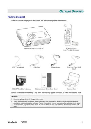 Page 7ViewSonic PJ766D  1 
GETTING STARTED 
Packing Checklist 
Carefully unpack the projector and check that the following items are included: 
 
 
 
 
DLP
 PROJECTOR WITH LENS CAP REMOTE CONTROL  
(
WITH TWO AAA BATTERIES) 
 
    
250V POWER CABLE USB CABLE S-VIDEO CABLE COMPUTER CABLE (DVI-
DB15) 
 
 
 
  
CD-ROM (THIS USER’S MANUAL) MULTI-LANGUAGE QUICK START GUIDE CARRYING CASE 
Contact your dealer immediately if any items are missing, appear damaged, or if the unit does not work. 
Caution: 
1.  Avoid...