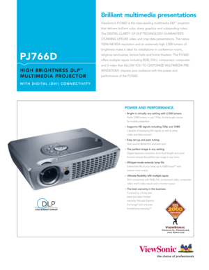 Page 1ViewSonic’s PJ766D is the class-leading multimedia DLP™projector
that delivers brilliant color, sharp graphics and outstanding video.
The DIGITAL CLARITY OF DLP TECHNOLOGY GUARANTEES 
STUNNING LIFELIKE video and crisp data presentations. The native
1024x768 XGA resolution and an extremely high 2,500 lumens of
brightness make it ideal for installations in conference rooms, 
religious sanctuaries, lecture halls and home theaters. The PJ766D
offers multiple inputs including RGB, DVI-I, component, composite...