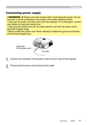 Page 17
13
ViewSonic      PJ862

Setting up
Connecting power supply
WARNING  ►Please use extra caution when connecting the power cord as 
incorrect or faulty connections may result in ﬁre and/or electrical shock.
• Only use the power cord that came with the projector. If it is damaged, contact 
your dealer to newly get correct one.
• Only plug the power cord into an outlet rated for use with the power cord's 
speciﬁed voltage range.
• Never modify the power cord. Never attempt to defeat the ground...