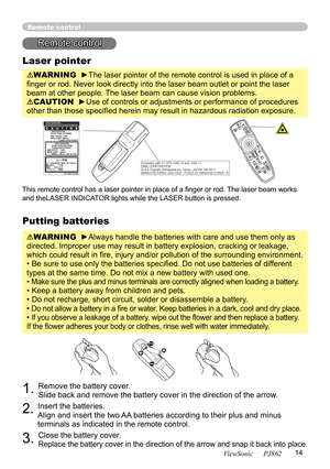 Page 18
14
ViewSonic      PJ862

Putting batteries
WARNING  ►Always handle the batteries with care and use them only as 
directed. Improper use may result in battery explosion, cracking or leakage, 
which could result in ﬁre, injury and/or pollution of the surrounding environment.
• Be sure to use only the batteries speciﬁed. Do not use batteries of different 
types at the same time. Do not mix a new battery with used one. 
• 
Make sure the plus and minus terminals are correctly aligned when loading a battery....