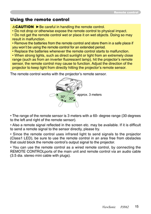 Page 19
15
ViewSonic      PJ862

Remote control
Using the remote control
CAUTION  ►Be careful in handling the remote control.
• Do not drop or otherwise expose the remote control to physical impact.
• Do not get the remote control wet or place it on wet objects. Doing so may 
result in malfunction.
• Remove the batteries from the remote control and store them in a safe place if 
you won’t be using the remote control for an extended period. 
• Replace the batteries whenever the remote control starts to...
