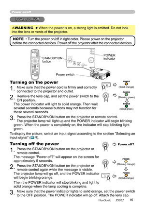 Page 20
16
ViewSonic      PJ862

STANDBY/ONVIDEOUPDOWNBLANK
ASPECTPUSH
LASERINDICA TOR
LASER
RGB
ENTER
ONOFF
ESCPOSITIONMAGNIFYMUTEKEYSTONEFREEZEONE TOUCH
AUTO PA
GE
MENURESETVOLUME

ST
ANDBY/ON
INPU
T KEYS TONE
RESE
TMENU
POWER T E M P L A M P

Power on/off
Power on/off
WARNING  ►When the power is on, a strong light is emitted. Do not look 
into the lens or vents of the projector.
NOTE  • Turn the power on/off in right order. Please power on the projector 
before the connected devices. Power off the projector...