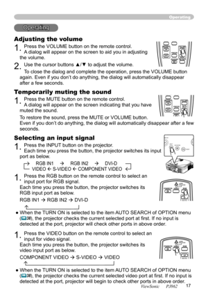 Page 21
17
ViewSonic      PJ862

Operating
Operating
Adjusting the volume
1. Press the VOLUME button on the remote control. 
A dialog will appear on the screen to aid you in adjusting 
the volume.
2. Use the cursor buttons ▲/▼ to adjust the volume.
To close the dialog and complete the operation, press the VOLUME button 
again. Even if you don’t do anything, the dialog will automatically disappear 
after a few seconds. 
Temporarily muting the sound
1. Press the MUTE button on the remote control.  
A dialog will...