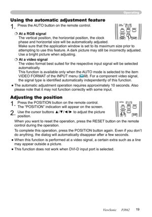 Page 23
19
ViewSonic      PJ862

Operating
Using the automatic adjustment feature
1. Press the AUTO button on the remote control.  
 At a RGB signal 
The vertical position, the horizontal position, the clock 
phase and horizontal size will be automatically adjusted. 
Make sure that the application window is set to its maximum size prior to 
attempting to use this feature. A dark picture may still be incorrectly adjusted. 
Use a bright picture when adjusting.
 At a video signal 
The video format best suited...