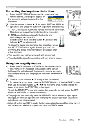 Page 24
20
ViewSonic      PJ862

Using the magnify feature
1. Press the ON button of MAGNIFY on the remote control.   
The “MAGNIFY” indication will appear on the screen 
(although the indication will disappear in several seconds 
with no operation), and the projector will enter the MAGNIFY 
mode.
2. Use the cursor buttons ▲/▼ to adjust the zoom level. 
To move the zoom area, press the POSITION button in the MAGNIFY mode, 
then use the cursor buttons ▲/▼/◄/► to move the area. And to ﬁnalize the 
zoom area,...