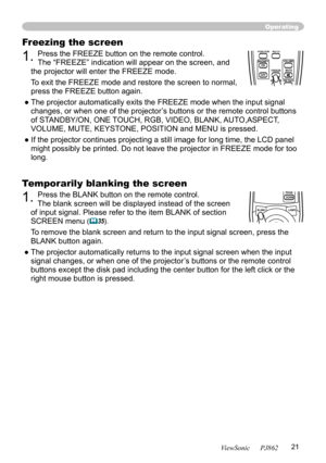 Page 25
21
ViewSonic      PJ862

Freezing the screen
1. Press the FREEZE button on the remote control.  
The “FREEZE” indication will appear on the screen, and 
the projector will enter the FREEZE mode.
To exit the FREEZE mode and restore the screen to normal, 
press the FREEZE button again. 
● The projector automatically exits the FREEZE mode when the input signal  changes, or when one of the projector’s buttons or the remote control buttons 
of STANDBY/ON, ONE TOUCH, RGB, VIDEO, BLANK, AUTO,ASPECT, 
VOLUME,...