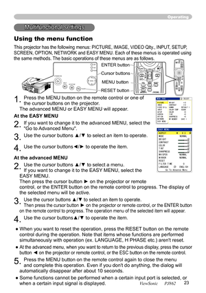 Page 27
23
ViewSonic      PJ862

Operating
STANDBY/ONVIDEOUPDOWNBLANK
ASPECTPUSH
LASERINDICA TOR
LASER
RGB
ENTER
ONOFF
ESCPOSITIONMAGNIFYMUTEKEYSTONEFREEZEONE TOUCH
AUTO PA
GE
MENURESETVOLUME
Multifunctional settings
Using the menu function
This projector has the following menus: PICTURE, IMAGE, VIDEO Qlty
., INPUT, SETUP, 
SCREEN, OPTION, NETWORK and EASY MENU. Each of these menus is operated using 
the same methods. The basic operations of these menus are as follows.
1. Press the MENU button on the remote...