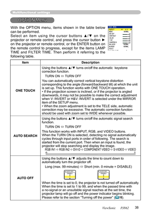 Page 4238ViewSonic      PJ862
Multifunctional settings
OPTION Menu
ItemDescription
ONE TOUCH
Using the buttons ▲/▼ turns on/off the automatic  keystone correction function.
TURN ON  TURN OFF
You can automatically correct vertical keystone distortion corresponding to the angle (forward/backward tilt) at which the unit is set up. This function works with ONE TOUCH operation.• If the projection screen is inclined, or if the projector is angled downwards, it may not be possible to make the correct adjustment when...