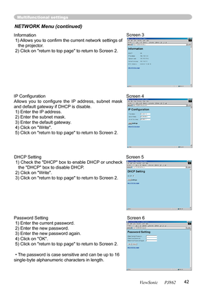 Page 4642ViewSonic      PJ862
Multifunctional settings
NETWORK Menu (continued)
Information
 1) Allows you to conﬁ rm the current network settings of 
the projector.
 2) Click on "return to top page" to return to Screen 2.
Screen 3
Password Setting
 1) Enter the current password.
 2) Enter the new password.
 3) Enter the new password again.
 4) Click on "OK".
 5) Click on "return to top page" to return to Screen 2.
•The password is case sensitive and can be up to 16 
single-byte...