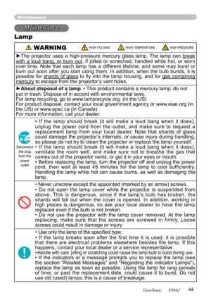 Page 48
44
ViewSonic      PJ862

Maintenance
Maintenance
Lamp
 WARNING  HIGH VOLTAGE HIGH TEMPERATURE HIGH PRESSURE
►The  projector  uses  a  high-pressure  mercury  glass  lamp.  The  lamp  can break 
with  a  loud  bang,  or  burn  out,  if  jolted  or  scratched,  handled  while  hot,  or  worn 
over  time.  Note  that  each  lamp  has  a  different  lifetime,  and  some  may  burst  or 
burn  out  soon  after  you  start  using  them.  In  addition,  when  the  bulb  bursts,  it  is 
possible  for  shards...