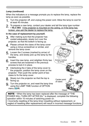 Page 49
45
ViewSonic      PJ862

Lamp (continued)
When the indicators or a message prompts you to replace the lamp, replace the 
lamp as soon as possible.
1. Turn the projector off, and unplug the power cord. Allow the lamp to cool for 
at least 45 minutes.
2. To prepare a new lamp, contact your dealer and tell the lamp type number 
= RLC-003.  If the projector is mounted on the ceiling, or if the lamp has 
broken, also ask the dealer to replace the lamp.
In the case of replacement by yourself,
3. After making...