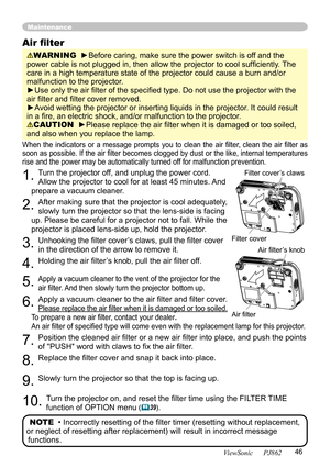 Page 50
46
ViewSonic      PJ862

Maintenance
When  the  indicators  or  a  message  prompts  you  to  clean  the  air  ﬁlter,  clean  the  air  ﬁlter  as 
soon as possible. If the air ﬁlter becomes clogged by dust or the like, internal temperatures 
rise and the power may be automatically turned off for malfunction prevention.
1. Turn the projector off, and unplug the power cord. 
Allow the projector to cool for at least 45 minutes. And 
prepare a vacuum cleaner.
2. After making sure that the projector is cool...