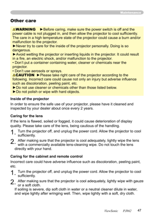 Page 51
47
ViewSonic      PJ862

Maintenance
WARNING    ►Before caring, make sure the power switch is off and the 
power cable is not plugged in, and then allow the projector to cool sufﬁ ciently. 
The care in a high temperature state of the projector could cause a burn and/or 
malfunction to the projector.
►Never try to care for the inside of the projector personally. Doing is so 
dangerous. 
►Avoid wetting the projector or inserting liquids in the projector. It could result 
in a ﬁre, an electric shock,...