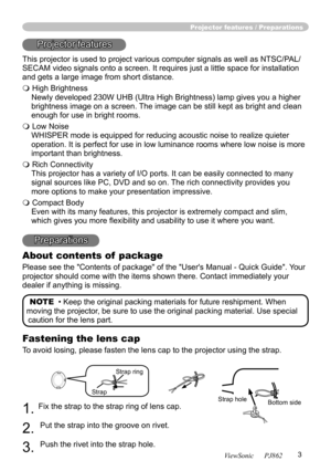 Page 7
3
ViewSonic      PJ862

Projector features / Preparations
Projector features
This projector is used to project various computer signals as well as NTSC/P AL/
SECAM video signals onto a screen. It requires just a little space for installation 
and gets a large image from short distance.
 High Brightness
Newly developed 230W UHB (Ultra High Brightness) lamp gives you a higher 
brightness image on a screen. The image can be still kept as bright and clean 
enough for use in bright rooms.
 Low Noise...