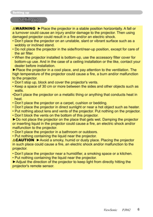 Page 10
6
ViewSonic      PJ862

Setting up
Setting up
WARNING  ►Place the projector in a stable position horizontally. A fall or 
a turnover could cause an injury and/or damage to the projector. Then using 
damaged projector could result in a ﬁre and/or an electric shock.
•  Don’t place the projector on an unstable, slant or vibrant surface such as a 
wobbly or inclined stand.
•  Do not place the projector in the side/front/rear-up position, except for care of  the air ﬁlter. 
•  When the projector installed is...