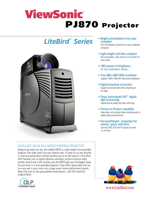 Page 1EXCELLENT VALUE IN A MICRO-PORTABLE PROJECTOR
Ready to go when you are, the LiteBird PJ870 is a light weight micro-portable
projector that slides easily into your attache case. It’s easy to use and versatile
in most any presentation settings whether you’re on the road or in the office.
With features such as digital keystone correction, picture-in-picture video,
remote control and a soft carrying case the PJ870 gives you the biggest bang
for your buck in a micro-portable projector. It also offers great...