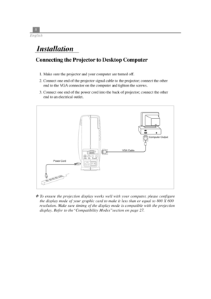Page 128
English
Connecting the Projector to Desktop Computer
Installation
Power CordVGA CableComputer Output
1. Make sure the projector and your computer are turned off.
2. Connect one end of the projector signal cable to the projector; connect the other
end to the VGA connector on the computer and tighten the screws.
3. Connect one end of the power cord into the back of projector; connect the other
end to an electrical outlet.
To ensure the projection display works well with your computer, please configure...