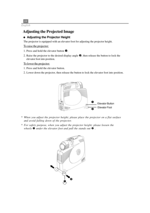 Page 1814
English
Adjusting the Projected Image
  
Adjusting the Projector Height
The projector is equipped with an elevator foot for adjusting the projector height.
To raise the projector:
1. Press and hold the elevator button .
2. Raise the projector to the desired display angle 
, then release the button to lock the
elevator foot into position.
To lower the projector:
1. Press and hold the elevator button.
2. Lower down the projector, then release the button to lock the elevator foot into position.
*...