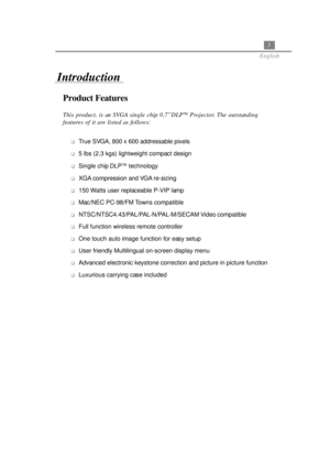 Page 73
English
Product Features
This product, is an SVGA single chip 0.7”DLP Projector. The outstanding
features of it are listed as follows:
True SVGA, 800 x 600 addressable pixels
5 lbs (2.3 kgs) lightweight compact design
Single chip DLP technology
XGA compression and VGA re-sizing
150 Watts user replaceable P-VIP lamp
Mac/NEC PC-98/FM Towns compatible
NTSC/NTSC4.43/PAL/PAL-N/PAL-M/SECAM Video compatible
Full function wireless remote controller
One touch auto image function for easy setup
User...