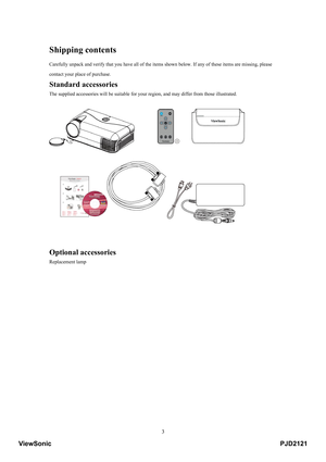 Page 8
 3
Shipping contents 
Carefully unpack and verify that you have all of the item s shown below. If any of these items are missing, please 
contact your place of purchase. 
Standard accessories 
The supplied accessories will be suitable for your  region, and may differ from those illustrated. 
 
 
 
Optional accessories 
Replacement lamp 
 
 
 
 
 
 
 
 
 
 
 
 
 
 
 
PJD2121ViewSonic 