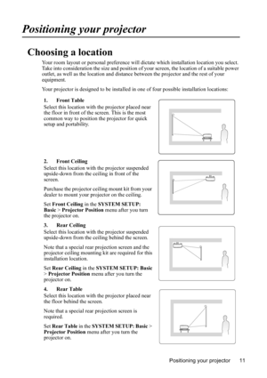 Page 15Positioning your projector 11
Positioning your projector
Choosing a location
Your room layout or personal preference will dictate which installation location you select. 
Take into consideration the size and position of your screen, the location of a suitable power 
outlet, as well as the location and distance between the projector and the rest of your 
equipment.
Your projector is designed to be installed in one of four possible installation locations:
1. Front Table
Select this location with the...