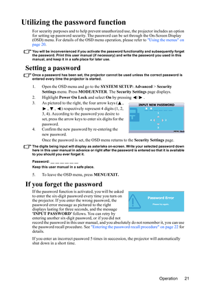 Page 25Operation 21
Utilizing the password function
For security purposes and to help prevent unauthorized use, the projector includes an option 
for setting up password security. The password can be set through the On-Screen Display 
(OSD) menu. For details of the OSD menu operation, please refer to Using the menus on 
page 20.
You will be inconvenienced if you activate the password functionality and subsequently forget 
the password. Print this user manual (if necessary) and write the password you used in...