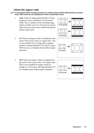 Page 31Operation 27
About the aspect ratio
In the pictures below, the black portions are inactive areas and the white portions are active 
areas. OSD menus can be displayed on those unused black areas.
1.Auto: Scales an image proportionally to fit the 
projectors native resolution in its horizontal 
width. This is suitable for the incoming image 
which is neither in 4:3 nor 16:9 and you want to 
make most use of the screen without altering the 
images aspect ratio.
2.4:3: Scales an image so that it is displayed...