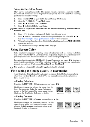 Page 33Operation 29
Setting the User 1/User 2 mode
There are two user-definable modes if the current available picture modes are not suitable 
for your need. You can use one of the picture modes (except the User 1/User 2) as a starting 
point and customize the settings.
1. Press MENU/EXIT to open the On-Screen Display (OSD) menu.
2. Go to the PICTURE > Preset Mode menu.
3. Press /  to select User 1 or User 2.
4. Press  to highlight Reference Mode.
This function is only available when User 1 or User 2 mode is...