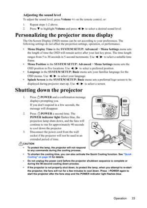 Page 37Operation 33
Adjusting the sound level
To adjust the sound level, press Volume +/- on the remote control, or:
1. Repeat steps 1-2 above.
2. Press  to highlight Volume and press  /  to select a desired sound level.
Personalizing the projector menu display
The On-Screen Display (OSD) menus can be set according to your preferences. The 
following settings do not affect the projection settings, operation, or performance.
•Menu Display Time in the SYSTEM SETUP: Advanced > Menu Settings menu sets 
the length...