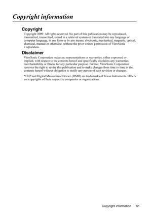 Page 55Copyright information 51
Copyright information
Copyright
Copyright 2009. All rights reserved. No part of this publication may be reproduced, 
transmitted, transcribed, stored in a retrieval system or translated into any language or 
computer language, in any form or by any means, electronic, mechanical, magnetic, optical, 
chemical, manual or otherwise, without the prior written permission of ViewSonic 
Corporation.
Disclaimer
ViewSonic Corporation makes no representations or warranties, either expressed...