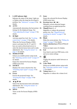Page 12
Introduction 9
9. LAMP indicator light
Indicates the status of the lamp. Lights up 
or flashes when the lamp has developed a 
problem. See  Indicators on page 49  for 
details.
10. AUTO
Automatically determines the best picture 
timings for the displayed image. See 
Auto-adjusting the image on page 25  for 
details.
11 . R i g h t Activates panel key lock. See  Locking 
control keys on page 33  for details.
When the On-Screen Display (OSD) 
menu is activated, the #6, #7, and #11 
keys are used as...