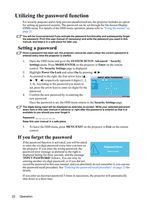 Page 25
Operation
22
Utilizing the password function
For security purposes and to help prevent una uthorized use, the projector includes an option 
for setting up password security. The password  can be set through the On-Screen Display 
(OSD) menu. For details of the OSD menu operation, please refer to  Using the menus on 
page 21 .
You will be inconvenienced if you activate the password functionality and subsequently forget 
the password. Print this user manual (if necessary) and write the password you used...