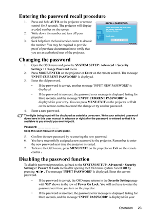 Page 26
Operation 23
Entering the password recall procedure
1. Press and hold AUTO on the projector or remote 
control for 3 seconds. The projector will display 
a coded number on the screen.
2. Write down the number and turn off your  projector.
3. Seek help from the local service center to decode  the number. You may be required to provide 
proof of purchase documentation to verify that 
you are an authorized  user of the projector.
Changing the password
1. Open the OSD menu and go to the  SYSTEM SETUP:...