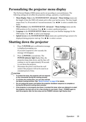 Page 38
Operation 35
Personalizing the projector menu display
The On-Screen Display (OSD) menus can be set according to your preferences. The 
following settings do not affect the projection settings, operation, or performance.
• Menu Display Time  in the SYSTEM SETUP: Advanced  > Menu Settings  menu sets 
the length of time the OSD will remain activ e after your last key press. The time length 
ranges from 5 to 30 seconds in 5-second incr ements. Use  /  to select a suitable time 
frame.
• Menu Position  in...