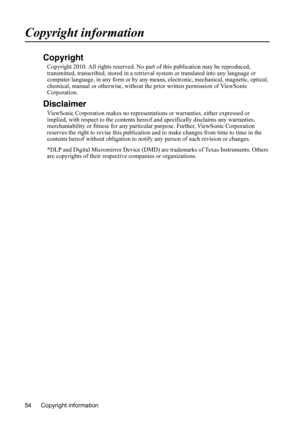 Page 57
Copyright information
54
Copyright information
Copyright
Copyright 2010. All rights reserved. No part  of this publication may be reproduced, 
transmitted, transcribed, stored in a retrieva l system or translated into any language or 
computer language, in any form or by any m eans, electronic, mechanical, magnetic, optical, 
chemical, manual or otherwise, without  the prior written permission of ViewSonic 
Corporation.
Disclaimer
ViewSonic Corporation makes no representati ons or warranties, either...