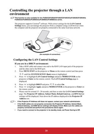 Page 4439
Controlling the projector through a LAN 
environment
This function is only available for the PJD6223/PJD6253/PJD6353/PJD6353s/PJD6383/PJD6383s
PJD6 3w/PJD66 3w  series.
The projector supports Crestron® software. With correct settings for the LAN Control 
Settings menu, you can manage the projector from a computer using a web browser when 
the computer and the projector are properly connected to the same local area network. 
Configuring the LAN Control Settings
If you are in a DHCP environment:
1. Take...