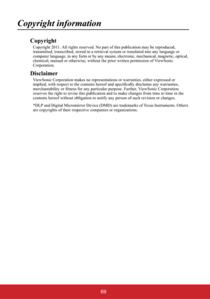 Page 7469
Copyright information
Copyright
Copyright 2011. All rights reserved. No part of this publication may be reproduced, 
transmitted, transcribed, stored in a retrieval system or translated into any language or 
computer language, in any form or by any means, electronic, mechanical, magnetic, optical, 
chemical, manual or otherwise, without the prior written permission of ViewSonic 
Corporation.
Disclaimer
ViewSonic Corporation makes no representations or warranties, either expressed or 
implied, with...