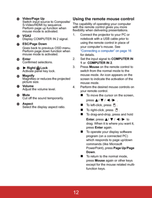 Page 15Video/Page Up
Switch input source to Composite/
S-Video/HDMI by sequence.
Perform page up function when 
mouse mode is activated.
VGA2
Display COMPUTER IN 2 signal.
ESC/Page Down
Goes back to previous OSD menu.
Perform page down function when 
mouse mode is activated.
Enter
Confirmed selections.
Right/ Lock
Activate panel key lock.
Magnify
Magnifies or reduces the projected 
picture size.
Vo l u m e
Adjust the volume level.
Mute
Cut off the sound temporarily.
Aspect
Select the display aspect ratio.Using...