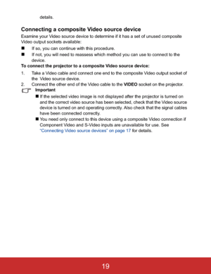 Page 22details.
Connecting a composite Video source device
Examine your Video source device to determine if it has a set of unused composite 
Video output sockets available:
„If so, you can continue with this procedure.
„If not, you will need to reassess which method you can use to connect to the 
device.
To connect the projector to a composite Video source device:
1. Take a Video cable and connect one end to the composite Video output socket of 
the!Video source device.
2. Connect the other end of the Video...