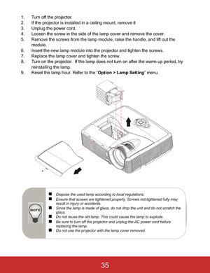 Page 381. Turn off the projector.
2. If the projector is installed in a ceiling mount, remove it
3. Unplug the power cord.
4. Loosen the screw in the side of the lamp cover and remove the cover.
5. Remove the screws from the lamp module, raise the handle, and lift out the 
module.
6. Insert the new lamp module into the projector and tighten the screws.
7. Replace the lamp cover and tighten the screw.
8. Turn on the projector.  If the lamp does not turn on after the warm-up period, try 
reinstalling the lamp.
9....